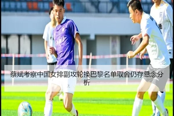 蔡斌考察中国女排副攻轮换巴黎名单取舍仍存悬念分析